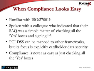 When Compliance Looks Easy
• Familiar with ISO:27001?
• Spoken with a colleague who indicated that their
SAQ was a simple matter of checking all the
‘Yes’ boxes and signing it?
• PCI DSS can be mapped to other frameworks,
but its focus is explicitly cardholder data security
• Compliance is never as easy as just checking all
the ‘Yes’ boxes
© 2010. All rights reserved.
 