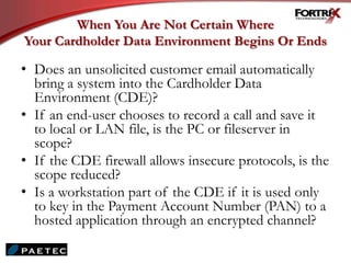 When You Are Not Certain Where
Your Cardholder Data Environment Begins Or Ends
• Does an unsolicited customer email automatically
bring a system into the Cardholder Data
Environment (CDE)?
• If an end-user chooses to record a call and save it
to local or LAN file, is the PC or fileserver in
scope?
• If the CDE firewall allows insecure protocols, is the
scope reduced?
• Is a workstation part of the CDE if it is used only
to key in the Payment Account Number (PAN) to a
hosted application through an encrypted channel?
 