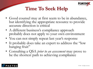 Time To Seek Help
• Good counsel may at first seem to be in abundance,
but identifying the appropriate resource to provide
accurate direction is critical
• A different business’s compliance approach
probably does not apply to your own environment
• You can not simply repeat last year’s response
• It probably does take an expert to address the “low
hanging fruit”
• Consulting a QSA prior to an assessment may prove to
be the shortest path to achieving compliance
© 2010. All rights reserved.
 