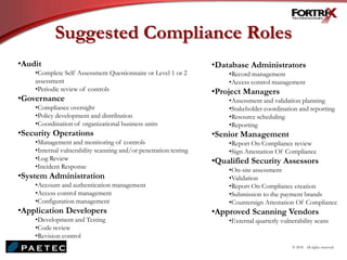 Suggested Compliance Roles
•Audit
•Complete Self Assessment Questionnaire or Level 1 or 2
assessment
•Periodic review of controls
•Governance
•Compliance oversight
•Policy development and distribution
•Coordination of organizational business units
•Security Operations
•Management and monitoring of controls
•Internal vulnerability scanning and/or penetration testing
•Log Review
•Incident Response
•System Administration
•Account and authentication management
•Access control management
•Configuration management
•Application Developers
•Development and Testing
•Code review
•Revision control
•Database Administrators
•Record management
•Access control management
•Project Managers
•Assessment and validation planning
•Stakeholder coordination and reporting
•Resource scheduling
•Reporting
•Senior Management
•Report On Compliance review
•Sign Attestation Of Compliance
•Qualified Security Assessors
•On-site assessment
•Validation
•Report On Compliance creation
•Submission to the payment brands
•Countersign Attestation Of Compliance
•Approved Scanning Vendors
•External quarterly vulnerability scans
© 2010. All rights reserved.
 