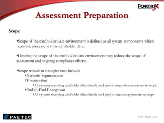 Assessment Preparation
Scope
•Scope of the cardholder data environment is defined as all system components which
transmit, process, or store cardholder data.
•Limiting the scope of the cardholder data environment may reduce the scope of
assessment and ongoing compliance efforts.
•Scope reduction strategies may include:
•Network Segmentation
•Tokenization
•All systems receiving cardholder data directly and performing tokenization are in scope
•End-to-End Encryption
•All systems receiving cardholder data directly and performing encryption are in scope
© 2010. All rights reserved.
 