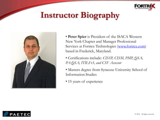 Instructor Biography
• Peter Spier is President of the ISACA Western
New York Chapter and Manager Professional
Services at Fortrex Technologies (www.fortrex.com)
based in Frederick, Maryland.
• Certifications include: CISSP, CISM, PMP, QSA,
PA-QSA, ITILFv3, and CSF Assessor
• Masters degree from Syracuse University School of
Information Studies
• 15 years of experience
© 2010. All rights reserved.
 