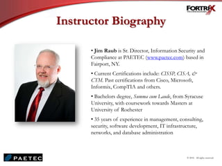 Instructor Biography
© 2010. All rights reserved.
• Jim Raub is Sr. Director, Information Security and
Compliance at PAETEC (www.paetec.com) based in
Fairport, NY.
• Current Certifications include: CISSP, CISA, &
CTM. Past certifications from Cisco, Microsoft,
Informix, CompTIA and others.
• Bachelors degree, Summa cum Laude, from Syracuse
University, with coursework towards Masters at
University of Rochester
• 35 years of experience in management, consulting,
security, software development, IT infrastructure,
networks, and database administration
 