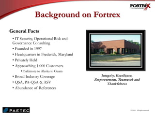 Background on Fortrex
General Facts
• IT Security, Operational Risk and
Governance Consulting
• Founded in 1997
• Headquarters in Frederick, Maryland
• Privately Held
• Approaching 1,000 Customers
 Baltimore to Alaska to Guam
• Broad Industry Coverage
• QSA, PA-QSA & ASV
• Abundance of References
Integrity, Excellence,
Empowerment, Teamwork and
Thankfulness
© 2010. All rights reserved.
 