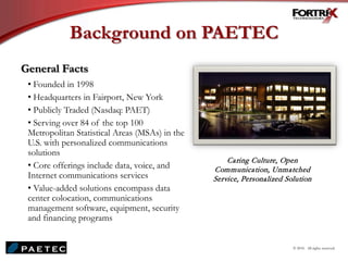 Background on PAETEC
© 2010. All rights reserved.
Caring Culture, Open
Communication, Unmatched
Service, Personalized Solution
General Facts
• Founded in 1998
• Headquarters in Fairport, New York
• Publicly Traded (Nasdaq: PAET)
• Serving over 84 of the top 100
Metropolitan Statistical Areas (MSAs) in the
U.S. with personalized communications
solutions
• Core offerings include data, voice, and
Internet communications services
• Value-added solutions encompass data
center colocation, communications
management software, equipment, security
and financing programs
 