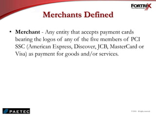 Merchants Defined
• Merchant - Any entity that accepts payment cards
bearing the logos of any of the five members of PCI
SSC (American Express, Discover, JCB, MasterCard or
Visa) as payment for goods and/or services.
© 2010. All rights reserved.
 