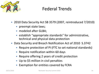 Federal Trends
 2010 Data Security Act SB 3579 (2007, reintroduced 7/2010)
 preempt state laws;
 modeled after GLBA;
 establish “appropriate standards” for administrative,
technical and physical data protection
 Data Security and Breach Notification Act of 2010 S.3742
 Require protection of PI (FTC to set national standards)
 Require notification within 60 days
 Require offering 2 years of credit protection
 Up to $5 million in civil penalties
 Exemption for entities covered by FCRA
10/21/2010 14Rochester Security Summit 2010
 