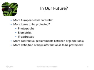 In Our Future?
 More European-style controls?
 More items to be protected?
 Photographs
 Biometrics
 IP addresses
 More contractual requirements between organizations?
 More definition of how information is to be protected?
10/21/2010 15Rochester Security Summit 2010
 