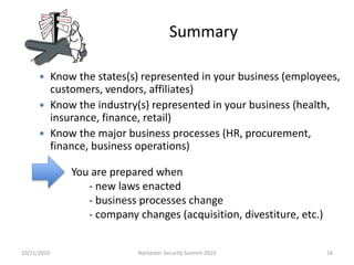 Summary
 Know the states(s) represented in your business (employees,
customers, vendors, affiliates)
 Know the industry(s) represented in your business (health,
insurance, finance, retail)
 Know the major business processes (HR, procurement,
finance, business operations)
You are prepared when
- new laws enacted
- business processes change
- company changes (acquisition, divestiture, etc.)
10/21/2010 16Rochester Security Summit 2010
 