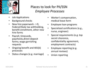 Places to look for PII/SSN
Employee Processes
• Job Applications
• Background checks
• New hire paperwork - I-9,
Federal/State tax withholding,
benefit enrollment, other new
hire forms
• Payroll, timecards,
paychecks,direct deposit
forms; wage garnishing
requests
• Ongoing benefit and 401(k)
processes
• Status changes (e.g. marriage)
• Worker’s compensation,
medical leave form
• Employee loan programs
• Specialized certifications (e.g.,
nurse, engineer)
• Special requirements (e.g. top
secret clearance,
confidentiality agreement,
employment contracts)
• Employee reporting (e.g.
annual reviews)
• Union reporting
10/21/2010 21Rochester Security Summit 2010
 