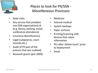 Places to look for PII/SSN -
Miscellaneous Processes
• State visits
• Any service that predates
non-SSN organizational id
(e.g. library, parking, travel,
conference attendance)
• Insurance (beneficiaries)
• Legal (subpoenas, court
records,etc.)
• Audit (if PII part of the
process that was audited)
• Research grants (pre-2009)
• Medicare
• Internal medical
• System backups
• Paper archives
• Printing/scanning with
devices that retain
information
• PCs after ‘delete trash’; prior
to deployment
• Email
10/21/2010 24Rochester Security Summit 2010
 