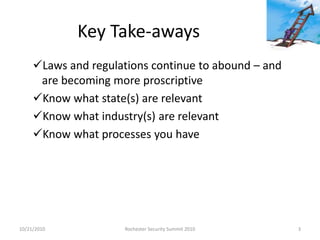 Key Take-aways
Laws and regulations continue to abound – and
are becoming more proscriptive
Know what state(s) are relevant
Know what industry(s) are relevant
Know what processes you have
10/21/2010 3Rochester Security Summit 2010
 