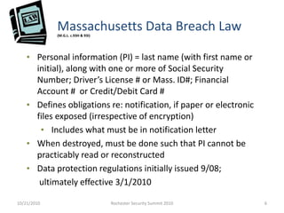Massachusetts Data Breach Law(M.G.L. c.93H & 93I)
• Personal information (PI) = last name (with first name or
initial), along with one or more of Social Security
Number; Driver’s License # or Mass. ID#; Financial
Account # or Credit/Debit Card #
• Defines obligations re: notification, if paper or electronic
files exposed (irrespective of encryption)
• Includes what must be in notification letter
• When destroyed, must be done such that PI cannot be
practicably read or reconstructed
• Data protection regulations initially issued 9/08;
ultimately effective 3/1/2010
10/21/2010 6Rochester Security Summit 2010
 