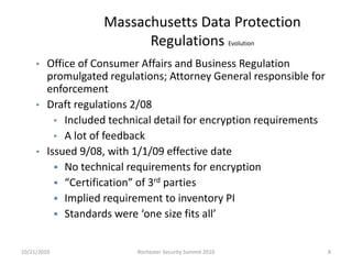 Massachusetts Data Protection
Regulations Evolution
• Office of Consumer Affairs and Business Regulation
promulgated regulations; Attorney General responsible for
enforcement
• Draft regulations 2/08
• Included technical detail for encryption requirements
• A lot of feedback
• Issued 9/08, with 1/1/09 effective date
 No technical requirements for encryption
 “Certification” of 3rd parties
 Implied requirement to inventory PI
 Standards were ‘one size fits all’
10/21/2010 8Rochester Security Summit 2010
 
