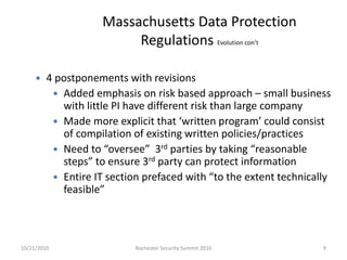 Massachusetts Data Protection
Regulations Evolution con’t
 4 postponements with revisions
 Added emphasis on risk based approach – small business
with little PI have different risk than large company
 Made more explicit that ‘written program’ could consist
of compilation of existing written policies/practices
 Need to “oversee” 3rd parties by taking “reasonable
steps” to ensure 3rd party can protect information
 Entire IT section prefaced with “to the extent technically
feasible”
10/21/2010 9Rochester Security Summit 2010
 