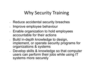 Why	
  Security	
  Training	
  
•  Reduce accidental security breaches
•  Improve employee behaviour
•  Enable organization to hold employees
accountable for their actions
•  Build in-depth knowledge to design,
implement, or operate security programs for
organizations & systems
•  Develop skills & knowledge so that computer
users can perform their jobs while using IT
systems more securely
 