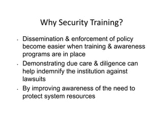 Why	
  Security	
  Training?	
  
•  Dissemination & enforcement of policy
become easier when training & awareness
programs are in place
•  Demonstrating due care & diligence can
help indemnify the institution against
lawsuits
•  By improving awareness of the need to
protect system resources
 