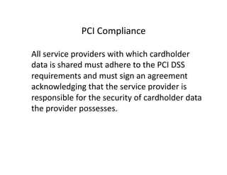PCI	
  Compliance	
  
	
   All	
  service	
  providers	
  with	
  which	
  cardholder	
  
data	
  is	
  shared	
  must	
  adhere	
  to	
  the	
  PCI	
  DSS	
  
requirements	
  and	
  must	
  sign	
  an	
  agreement	
  
acknowledging	
  that	
  the	
  service	
  provider	
  is	
  
responsible	
  for	
  the	
  security	
  of	
  cardholder	
  data	
  
the	
  provider	
  possesses.	
  
 