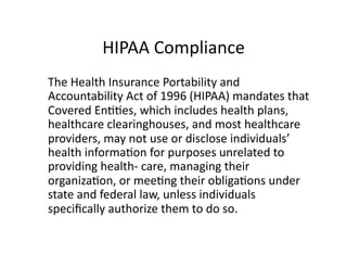 HIPAA	
  Compliance	
  
	
   The	
  Health	
  Insurance	
  Portability	
  and	
  
Accountability	
  Act	
  of	
  1996	
  (HIPAA)	
  mandates	
  that	
  
Covered	
  EnFFes,	
  which	
  includes	
  health	
  plans,	
  
healthcare	
  clearinghouses,	
  and	
  most	
  healthcare	
  
providers,	
  may	
  not	
  use	
  or	
  disclose	
  individuals’	
  
health	
  informaFon	
  for	
  purposes	
  unrelated	
  to	
  
providing	
  health-­‐	
  care,	
  managing	
  their	
  
organizaFon,	
  or	
  meeFng	
  their	
  obligaFons	
  under	
  
state	
  and	
  federal	
  law,	
  unless	
  individuals	
  
speciﬁcally	
  authorize	
  them	
  to	
  do	
  so.	
  	
  
 