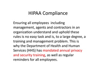 HIPAA	
  Compliance	
  
	
   Ensuring	
  all	
  employees	
  	
  including	
  
management,	
  agents	
  and	
  contractors	
  in	
  an	
  
organizaFon	
  understand	
  and	
  uphold	
  these	
  
rules	
  is	
  no	
  easy	
  task	
  and	
  is,	
  to	
  a	
  large	
  degree,	
  a	
  
training	
  and	
  management	
  problem.	
  This	
  is	
  
why	
  the	
  Department	
  of	
  Health	
  and	
  Human	
  
Services	
  (HHS)	
  has	
  mandated	
  annual	
  privacy	
  
and	
  security	
  training,	
  as	
  well	
  as	
  regular	
  
reminders	
  for	
  all	
  employees.	
  
 