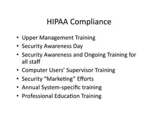 HIPAA	
  Compliance	
  
•  Upper	
  Management	
  Training	
  
•  Security	
  Awareness	
  Day	
  
•  Security	
  Awareness	
  and	
  Ongoing	
  Training	
  for	
  
all	
  staﬀ	
  
•  Computer	
  Users’	
  Supervisor	
  Training	
  
•  Security	
  “MarkeFng”	
  Eﬀorts	
  
•  Annual	
  System-­‐speciﬁc	
  training	
  
•  Professional	
  EducaFon	
  Training	
  
 