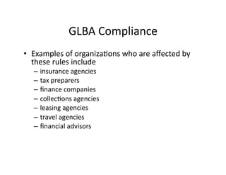 GLBA	
  Compliance	
  
•  Examples	
  of	
  organizaFons	
  who	
  are	
  aﬀected	
  by	
  
these	
  rules	
  include	
  	
  
– insurance	
  agencies	
  	
  
– tax	
  preparers	
  	
  
– ﬁnance	
  companies	
  
– collecFons	
  agencies	
  
– leasing	
  agencies	
  	
  
– travel	
  agencies	
  	
  
– ﬁnancial	
  advisors	
  	
  
 