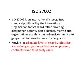 ISO	
  27002	
  
•  ISO	
  27002	
  is	
  an	
  internaFonally	
  recognized	
  
standard	
  published	
  by	
  the	
  InternaFonal	
  
OrganizaFon	
  for	
  StandardizaFon	
  covering	
  
informaFon	
  security	
  best	
  pracFces.	
  Many	
  global	
  
organizaFons	
  use	
  this	
  comprehensive	
  standard	
  to	
  
gauge	
  their	
  informaFon	
  security	
  programs.	
  	
  
•  Provide	
  an	
  adequate	
  level	
  of	
  security	
  educaFon	
  	
  
and	
  training	
  to	
  your	
  organizaFon’s	
  employees,	
  
contractors	
  and	
  third	
  party	
  users	
  
 