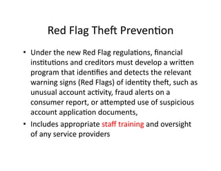 Red	
  Flag	
  Thea	
  PrevenFon	
  
•  Under	
  the	
  new	
  Red	
  Flag	
  regulaFons,	
  ﬁnancial	
  
insFtuFons	
  and	
  creditors	
  must	
  develop	
  a	
  wriien	
  
program	
  that	
  idenFﬁes	
  and	
  detects	
  the	
  relevant	
  
warning	
  signs	
  (Red	
  Flags)	
  of	
  idenFty	
  thea,	
  such	
  as	
  
unusual	
  account	
  acFvity,	
  fraud	
  alerts	
  on	
  a	
  
consumer	
  report,	
  or	
  aiempted	
  use	
  of	
  suspicious	
  
account	
  applicaFon	
  documents,	
  
•  Includes	
  appropriate	
  staﬀ	
  training	
  and	
  oversight	
  
of	
  any	
  service	
  providers	
  
 