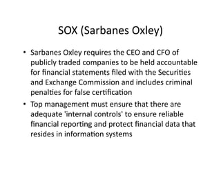 SOX	
  (Sarbanes	
  Oxley)	
  
•  Sarbanes	
  Oxley	
  requires	
  the	
  CEO	
  and	
  CFO	
  of	
  
publicly	
  traded	
  companies	
  to	
  be	
  held	
  accountable	
  
for	
  ﬁnancial	
  statements	
  ﬁled	
  with	
  the	
  SecuriFes	
  
and	
  Exchange	
  Commission	
  and	
  includes	
  criminal	
  
penalFes	
  for	
  false	
  cerFﬁcaFon	
  	
  
•  Top	
  management	
  must	
  ensure	
  that	
  there	
  are	
  
adequate	
  'internal	
  controls'	
  to	
  ensure	
  reliable	
  
ﬁnancial	
  reporFng	
  and	
  protect	
  ﬁnancial	
  data	
  that	
  
resides	
  in	
  informaFon	
  systems	
  
 