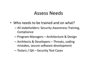 Assess	
  Needs	
  
•  Who	
  needs	
  to	
  be	
  trained	
  and	
  on	
  what?	
  	
  
– All	
  stakeholders:	
  Security	
  Awareness	
  Training,	
  
Compliance	
  
– Program	
  Managers	
  –	
  Architecture	
  &	
  Design	
  	
  
– Architects	
  &	
  Developers	
  –	
  Threats,	
  coding	
  
mistakes,	
  secure	
  soaware	
  development	
  	
  
– Testers	
  /	
  QA	
  –	
  Security	
  Test	
  Cases	
  	
  
 