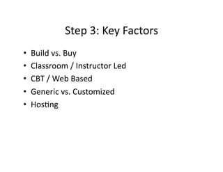 Step	
  3:	
  Key	
  Factors	
  
•  Build	
  vs.	
  Buy	
  
•  Classroom	
  /	
  Instructor	
  Led	
  
•  CBT	
  /	
  Web	
  Based	
  
•  Generic	
  vs.	
  Customized	
  
•  HosFng	
  
 
