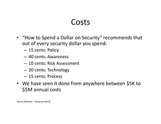 Costs	
  
•  “How	
  to	
  Spend	
  a	
  Dollar	
  on	
  Security”	
  recommends	
  that	
  
out	
  of	
  every	
  security	
  dollar	
  you	
  spend:	
  
– 15	
  cents:	
  Policy	
  
– 40	
  cents:	
  Awareness	
  
– 10	
  cents:	
  Risk	
  Assessment	
  	
  
– 20	
  cents:	
  Technology	
  	
  
– 15	
  cents:	
  Process	
  
•  We	
  have	
  seen	
  it	
  done	
  from	
  anywhere	
  between	
  $5K	
  to	
  
$5M	
  annual	
  costs	
  
Patrick	
  McBride	
  –	
  ComputerWorld	
  	
  
 