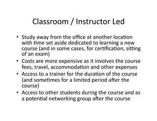 Classroom	
  /	
  Instructor	
  Led	
  
•  Study	
  away	
  from	
  the	
  oﬃce	
  at	
  another	
  locaFon	
  
with	
  Fme	
  set	
  aside	
  dedicated	
  to	
  learning	
  a	
  new	
  
course	
  (and	
  in	
  some	
  cases,	
  for	
  cerFﬁcaFon,	
  siyng	
  
of	
  an	
  exam)	
  
•  Costs	
  are	
  more	
  expensive	
  as	
  it	
  involves	
  the	
  course	
  
fees,	
  travel,	
  accommodaFon	
  and	
  other	
  expenses	
  
•  Access	
  to	
  a	
  trainer	
  for	
  the	
  duraFon	
  of	
  the	
  course	
  
(and	
  someFmes	
  for	
  a	
  limited	
  period	
  aaer	
  the	
  
course)	
  
•  Access	
  to	
  other	
  students	
  during	
  the	
  course	
  and	
  as	
  
a	
  potenFal	
  networking	
  group	
  aaer	
  the	
  course	
  
 