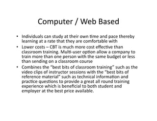 Computer	
  /	
  Web	
  Based	
  
•  Individuals	
  can	
  study	
  at	
  their	
  own	
  Fme	
  and	
  pace	
  thereby	
  
learning	
  at	
  a	
  rate	
  that	
  they	
  are	
  comfortable	
  with	
  
•  Lower	
  costs	
  –	
  CBT	
  is	
  much	
  more	
  cost	
  eﬀecFve	
  than	
  
classroom	
  training.	
  MulF-­‐user	
  opFon	
  allow	
  a	
  company	
  to	
  
train	
  more	
  than	
  one	
  person	
  with	
  the	
  same	
  budget	
  or	
  less	
  
than	
  sending	
  on	
  a	
  classroom	
  course	
  	
  
•  Combines	
  the	
  “best	
  bits	
  of	
  classroom	
  training”	
  such	
  as	
  the	
  
video	
  clips	
  of	
  instructor	
  sessions	
  with	
  the	
  “best	
  bits	
  of	
  
reference	
  material”	
  such	
  as	
  technical	
  informaFon	
  and	
  
pracFce	
  quesFons	
  to	
  provide	
  a	
  great	
  all	
  round	
  training	
  
experience	
  which	
  is	
  beneﬁcial	
  to	
  both	
  student	
  and	
  
employer	
  at	
  the	
  best	
  price	
  available.	
  
 