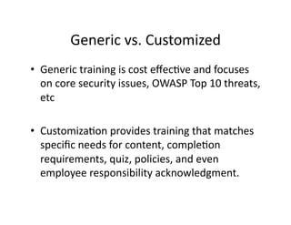 Generic	
  vs.	
  Customized	
  
•  Generic	
  training	
  is	
  cost	
  eﬀecFve	
  and	
  focuses	
  
on	
  core	
  security	
  issues,	
  OWASP	
  Top	
  10	
  threats,	
  
etc	
  
•  CustomizaFon	
  provides	
  training	
  that	
  matches	
  
speciﬁc	
  needs	
  for	
  content,	
  compleFon	
  
requirements,	
  quiz,	
  policies,	
  and	
  even	
  
employee	
  responsibility	
  acknowledgment.	
  
 