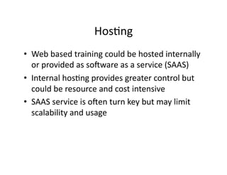 HosFng	
  
•  Web	
  based	
  training	
  could	
  be	
  hosted	
  internally	
  
or	
  provided	
  as	
  soaware	
  as	
  a	
  service	
  (SAAS)	
  	
  
•  Internal	
  hosFng	
  provides	
  greater	
  control	
  but	
  
could	
  be	
  resource	
  and	
  cost	
  intensive	
  
•  SAAS	
  service	
  is	
  oaen	
  turn	
  key	
  but	
  may	
  limit	
  
scalability	
  and	
  usage	
  
 