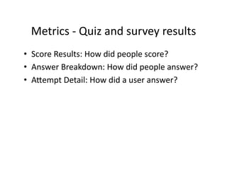 Metrics	
  -­‐	
  Quiz	
  and	
  survey	
  results	
  
•  Score	
  Results:	
  How	
  did	
  people	
  score?	
  
•  Answer	
  Breakdown:	
  How	
  did	
  people	
  answer?	
  
•  Aiempt	
  Detail:	
  How	
  did	
  a	
  user	
  answer?	
  
 