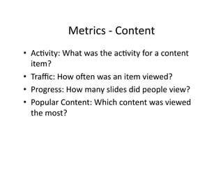 Metrics	
  -­‐	
  Content	
  
•  AcFvity:	
  What	
  was	
  the	
  acFvity	
  for	
  a	
  content	
  
item?	
  
•  Traﬃc:	
  How	
  oaen	
  was	
  an	
  item	
  viewed?	
  
•  Progress:	
  How	
  many	
  slides	
  did	
  people	
  view?	
  
•  Popular	
  Content:	
  Which	
  content	
  was	
  viewed	
  
the	
  most?	
  
 