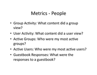 Metrics	
  -­‐	
  People	
  
•  Group	
  AcFvity:	
  What	
  content	
  did	
  a	
  group	
  
view?	
  
•  User	
  AcFvity:	
  What	
  content	
  did	
  a	
  user	
  view?	
  
•  AcFve	
  Groups:	
  Who	
  were	
  my	
  most	
  acFve	
  
groups?	
  
•  AcFve	
  Users:	
  Who	
  were	
  my	
  most	
  acFve	
  users?	
  
•  Guestbook	
  Responses:	
  What	
  were	
  the	
  
responses	
  to	
  a	
  guestbook?	
  
 