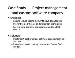 Case	
  Study	
  1	
  -­‐	
  Project	
  management	
  
and	
  custom	
  soaware	
  company	
  
•  Challenge:	
  	
  
– Ensure	
  secure	
  coding	
  elements	
  have	
  been	
  taught	
  	
  
– Prevent	
  top	
  10	
  threats	
  and	
  miFgaFon	
  techniques	
  
– Meet	
  a	
  Fme	
  sensiFve	
  requirement	
  under	
  a	
  DoD	
  
contract	
  	
  
•  SoluFon:	
  	
  	
  
– Implement	
  best	
  pracFces	
  soaware	
  security	
  training	
  
for	
  Java	
  
– Provide	
  access	
  to	
  training	
  on	
  demand	
  from	
  a	
  SaaS	
  
model	
  
 