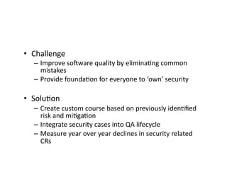 •  Challenge	
  
– Improve	
  soaware	
  quality	
  by	
  eliminaFng	
  common	
  
mistakes	
  
– Provide	
  foundaFon	
  for	
  everyone	
  to	
  ‘own’	
  security	
  
•  SoluFon	
  
– Create	
  custom	
  course	
  based	
  on	
  previously	
  idenFﬁed	
  
risk	
  and	
  miFgaFon	
  
– Integrate	
  security	
  cases	
  into	
  QA	
  lifecycle	
  
– Measure	
  year	
  over	
  year	
  declines	
  in	
  security	
  related	
  
CRs	
  
 