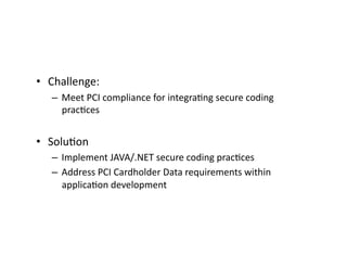 •  Challenge:	
  	
  
– Meet	
  PCI	
  compliance	
  for	
  integraFng	
  secure	
  coding	
  
pracFces	
  
•  SoluFon	
  
– Implement	
  JAVA/.NET	
  secure	
  coding	
  pracFces	
  
– Address	
  PCI	
  Cardholder	
  Data	
  requirements	
  within	
  
applicaFon	
  development	
  
 
