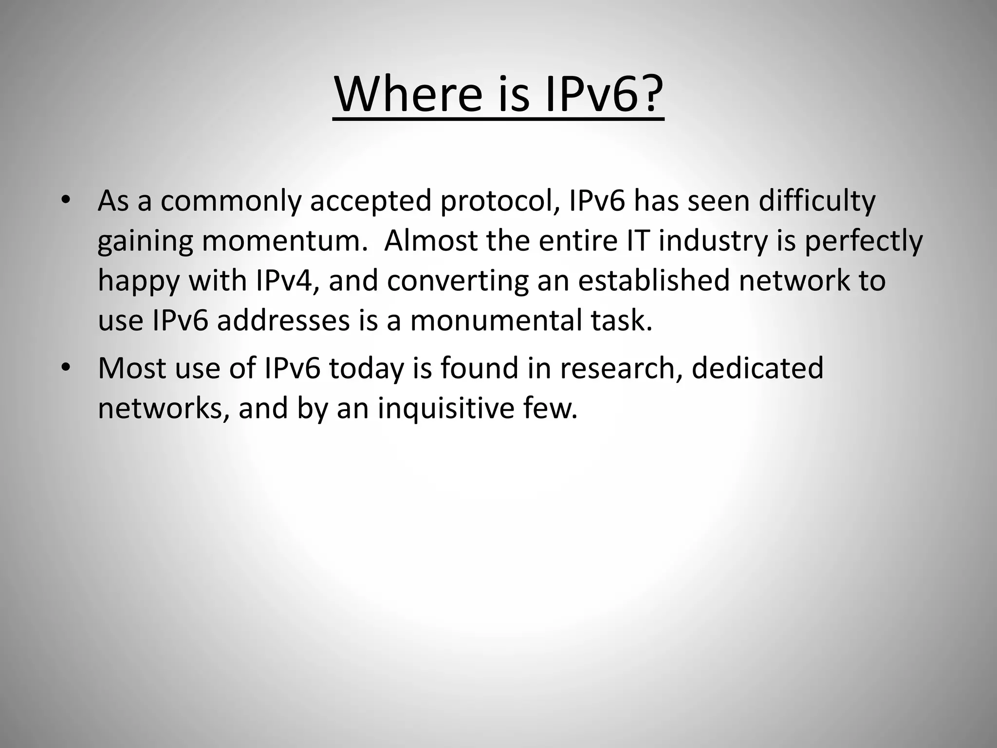 Where is IPv6?
• As a commonly accepted protocol, IPv6 has seen difficulty
gaining momentum. Almost the entire IT industry is perfectly
happy with IPv4, and converting an established network to
use IPv6 addresses is a monumental task.
• Most use of IPv6 today is found in research, dedicated
networks, and by an inquisitive few.
 