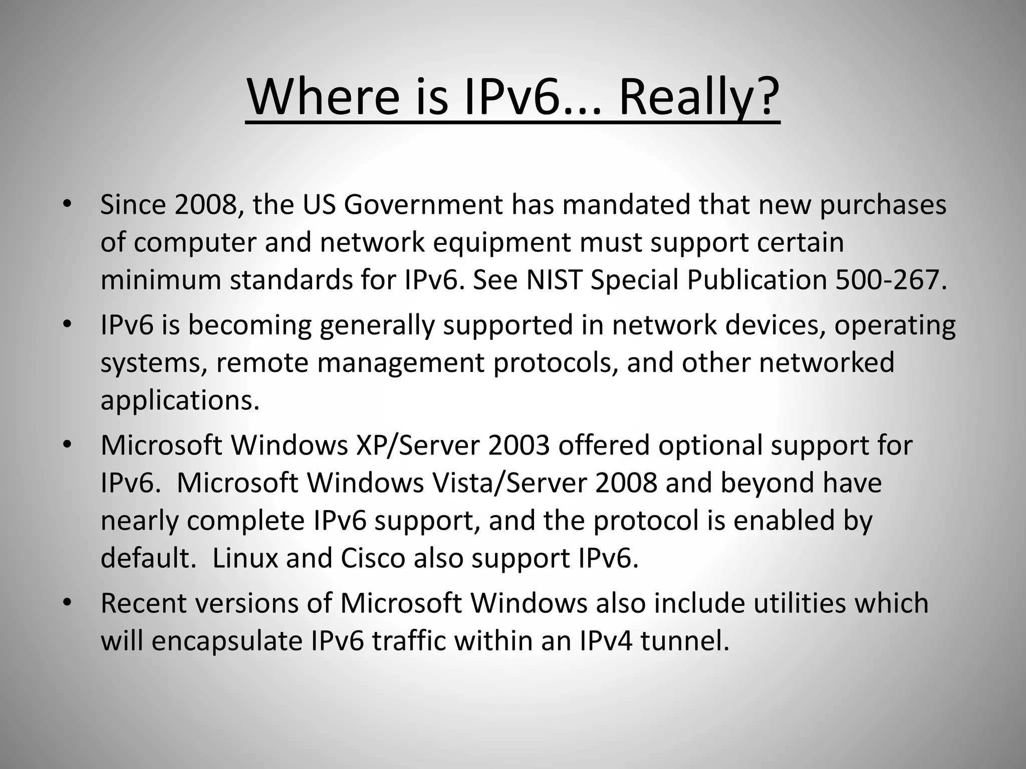 Where is IPv6... Really?
• Since 2008, the US Government has mandated that new purchases
of computer and network equipment must support certain
minimum standards for IPv6. See NIST Special Publication 500-267.
• IPv6 is becoming generally supported in network devices, operating
systems, remote management protocols, and other networked
applications.
• Microsoft Windows XP/Server 2003 offered optional support for
IPv6. Microsoft Windows Vista/Server 2008 and beyond have
nearly complete IPv6 support, and the protocol is enabled by
default. Linux and Cisco also support IPv6.
• Recent versions of Microsoft Windows also include utilities which
will encapsulate IPv6 traffic within an IPv4 tunnel.
 