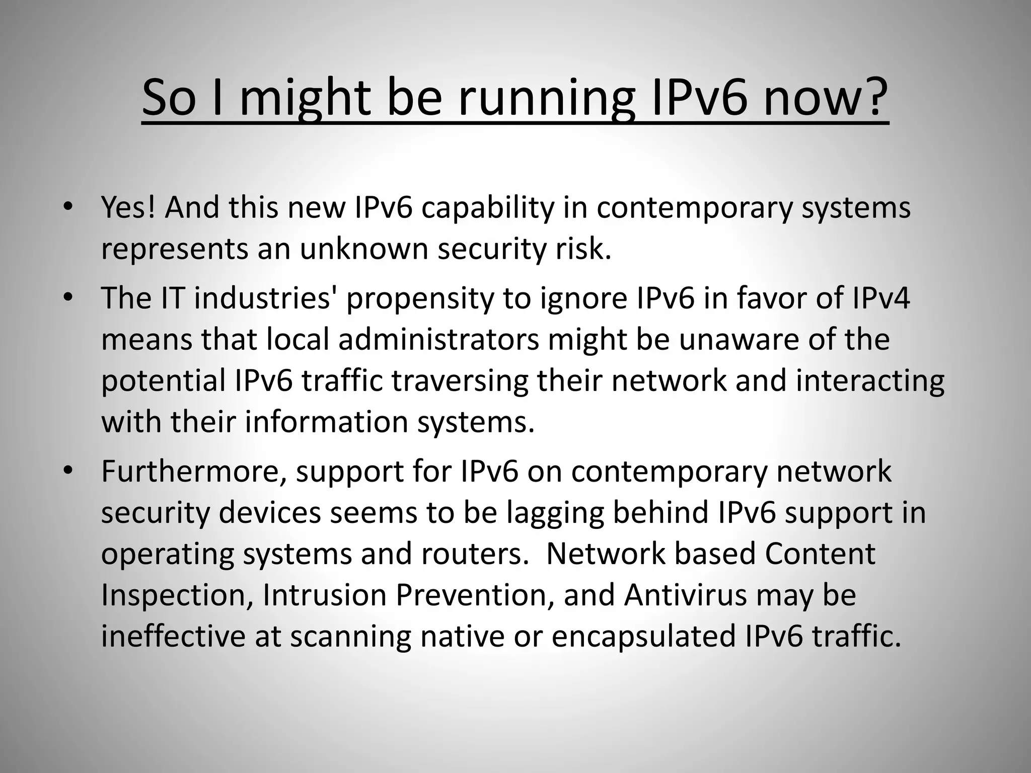 So I might be running IPv6 now?
• Yes! And this new IPv6 capability in contemporary systems
represents an unknown security risk.
• The IT industries' propensity to ignore IPv6 in favor of IPv4
means that local administrators might be unaware of the
potential IPv6 traffic traversing their network and interacting
with their information systems.
• Furthermore, support for IPv6 on contemporary network
security devices seems to be lagging behind IPv6 support in
operating systems and routers. Network based Content
Inspection, Intrusion Prevention, and Antivirus may be
ineffective at scanning native or encapsulated IPv6 traffic.
 