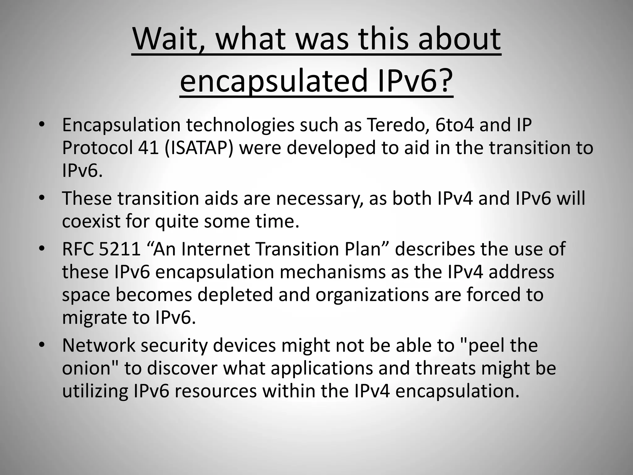 Wait, what was this about
encapsulated IPv6?
• Encapsulation technologies such as Teredo, 6to4 and IP
Protocol 41 (ISATAP) were developed to aid in the transition to
IPv6.
• These transition aids are necessary, as both IPv4 and IPv6 will
coexist for quite some time.
• RFC 5211 “An Internet Transition Plan” describes the use of
these IPv6 encapsulation mechanisms as the IPv4 address
space becomes depleted and organizations are forced to
migrate to IPv6.
• Network security devices might not be able to "peel the
onion" to discover what applications and threats might be
utilizing IPv6 resources within the IPv4 encapsulation.
 