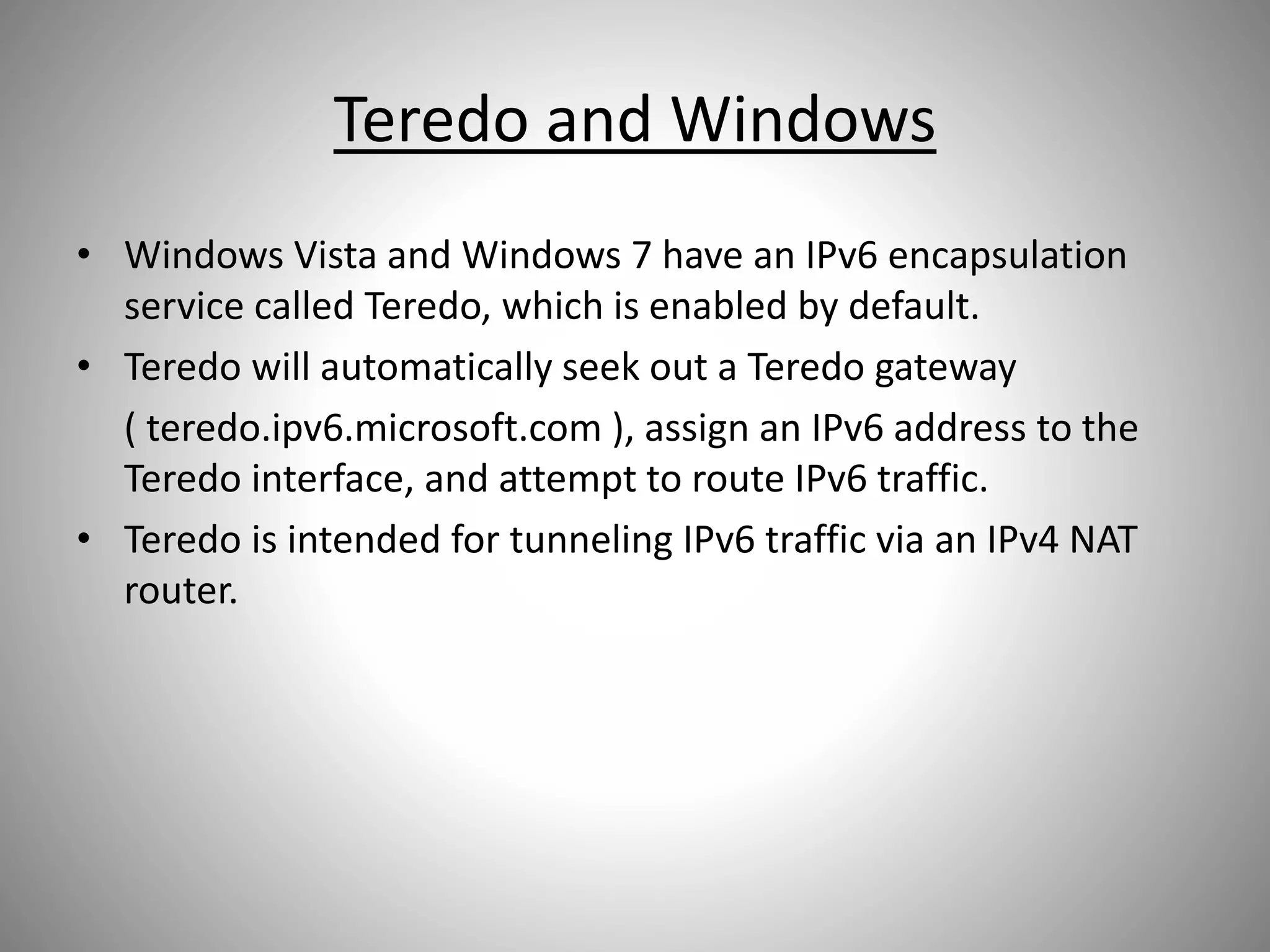 Teredo and Windows
• Windows Vista and Windows 7 have an IPv6 encapsulation
service called Teredo, which is enabled by default.
• Teredo will automatically seek out a Teredo gateway
( teredo.ipv6.microsoft.com ), assign an IPv6 address to the
Teredo interface, and attempt to route IPv6 traffic.
• Teredo is intended for tunneling IPv6 traffic via an IPv4 NAT
router.
 