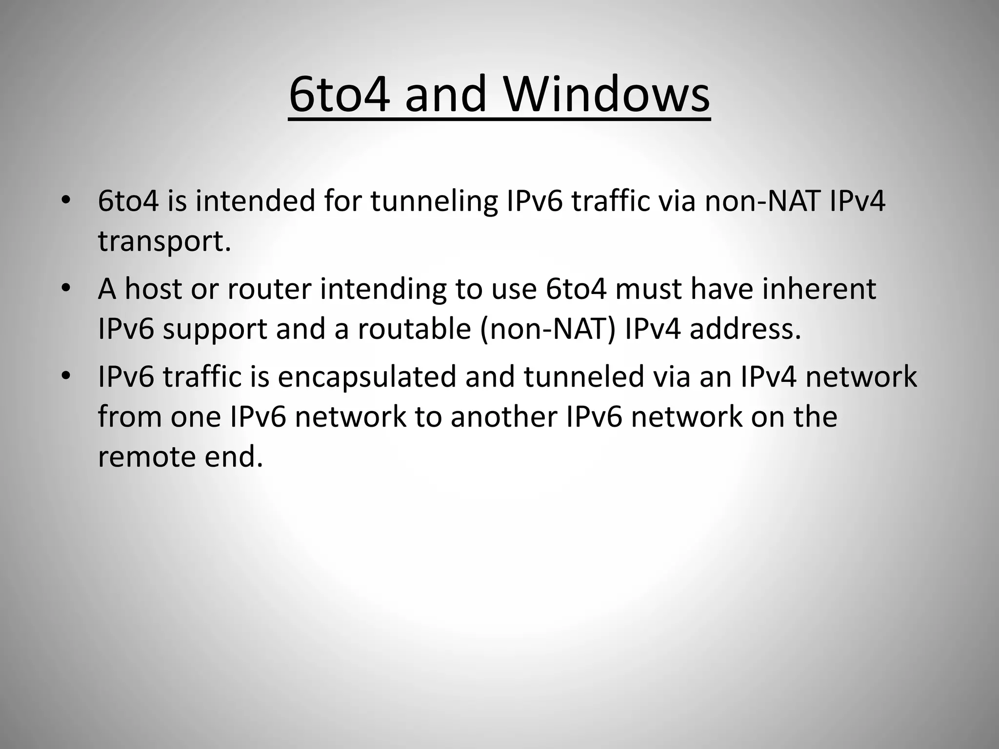 6to4 and Windows
• 6to4 is intended for tunneling IPv6 traffic via non-NAT IPv4
transport.
• A host or router intending to use 6to4 must have inherent
IPv6 support and a routable (non-NAT) IPv4 address.
• IPv6 traffic is encapsulated and tunneled via an IPv4 network
from one IPv6 network to another IPv6 network on the
remote end.
 