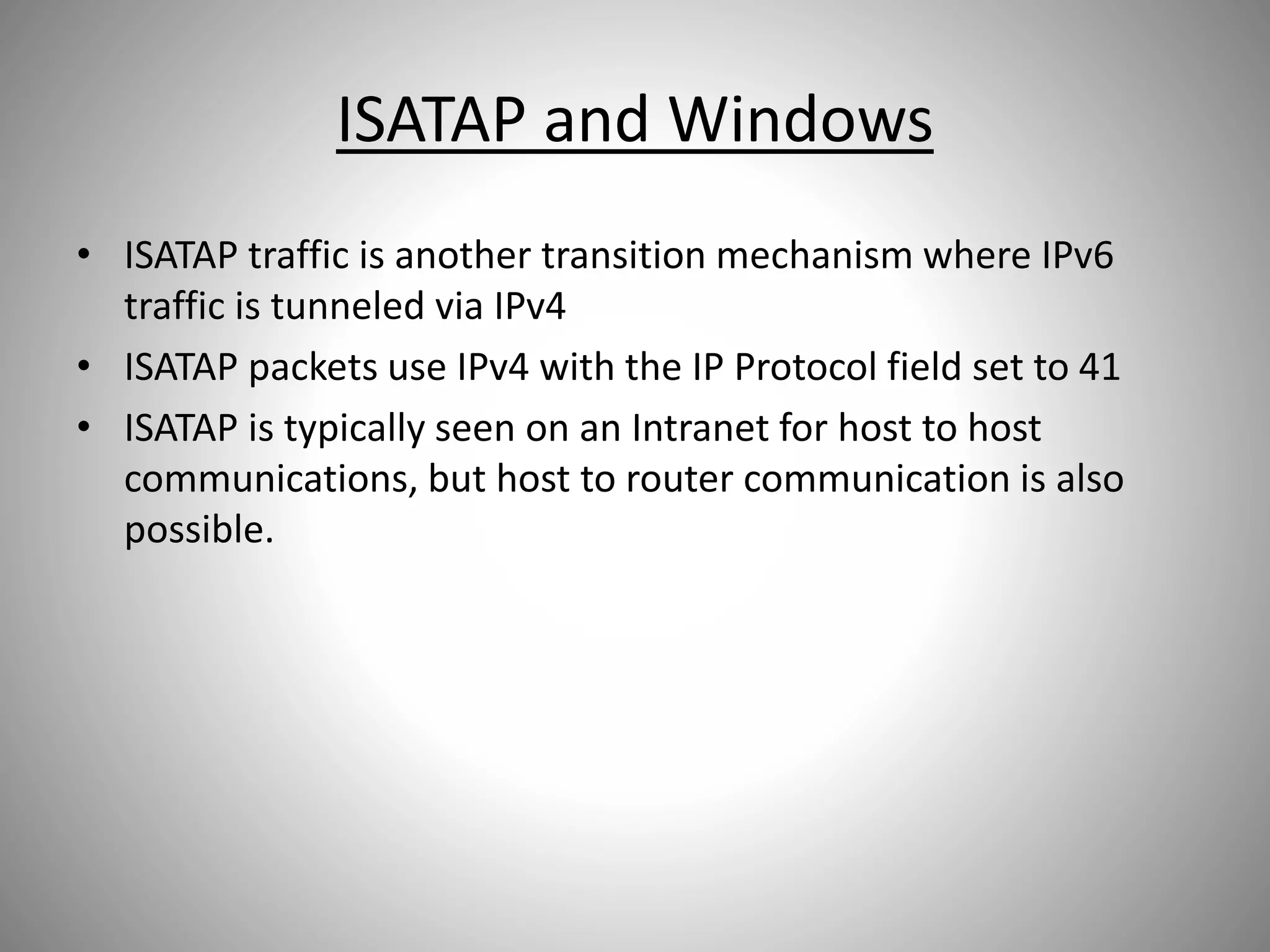 ISATAP and Windows
• ISATAP traffic is another transition mechanism where IPv6
traffic is tunneled via IPv4
• ISATAP packets use IPv4 with the IP Protocol field set to 41
• ISATAP is typically seen on an Intranet for host to host
communications, but host to router communication is also
possible.
 