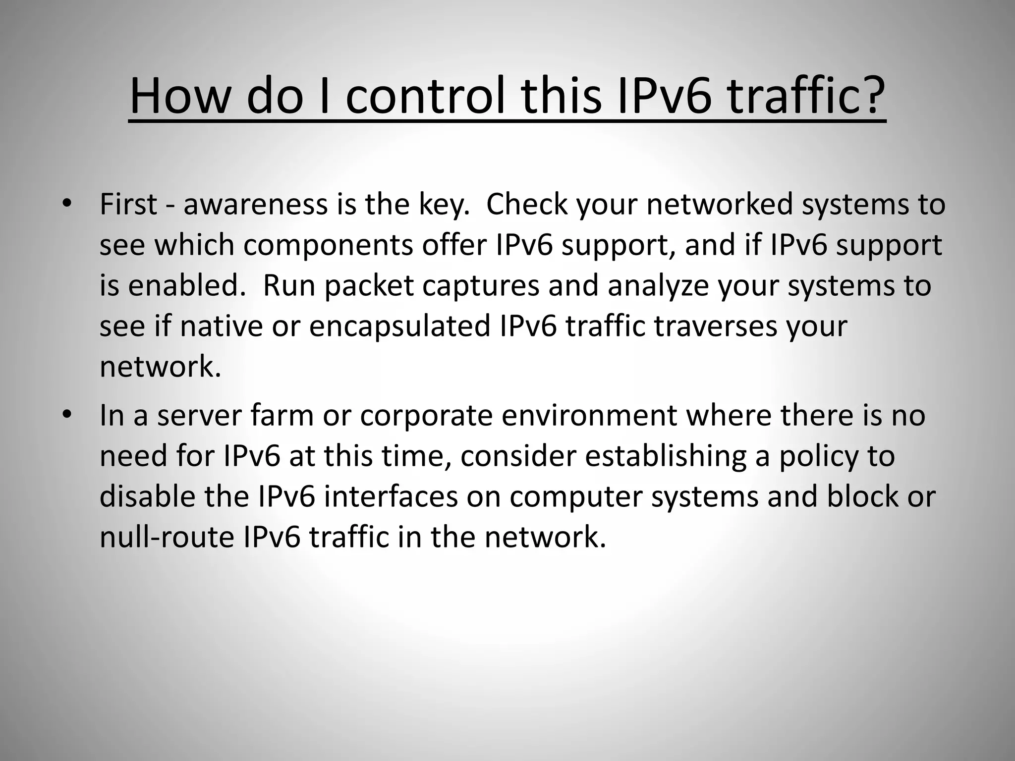 How do I control this IPv6 traffic?
• First - awareness is the key. Check your networked systems to
see which components offer IPv6 support, and if IPv6 support
is enabled. Run packet captures and analyze your systems to
see if native or encapsulated IPv6 traffic traverses your
network.
• In a server farm or corporate environment where there is no
need for IPv6 at this time, consider establishing a policy to
disable the IPv6 interfaces on computer systems and block or
null-route IPv6 traffic in the network.
 